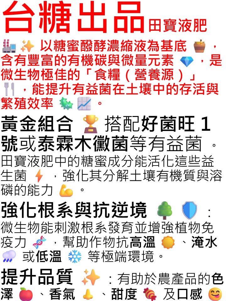 20260507（台糖出品）田寶液肥以糖蜜醱酵濃縮液為基底，含有豐富的有機碳與微量元素，是微生物極佳的「食糧（營養源）」，能提升有益菌在土壤中的存活與繁殖效率。